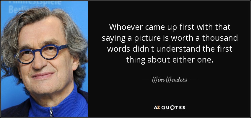Whoever came up first with that saying a picture is worth a thousand words didn't understand the first thing about either one. - Wim Wenders