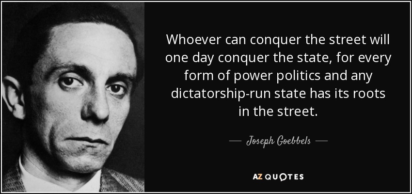 Whoever can conquer the street will one day conquer the state, for every form of power politics and any dictatorship-run state has its roots in the street. - Joseph Goebbels