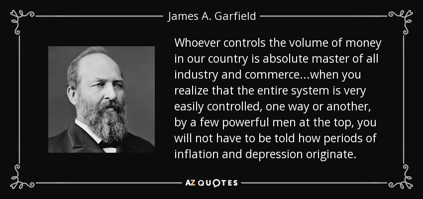 Whoever controls the volume of money in our country is absolute master of all industry and commerce...when you realize that the entire system is very easily controlled, one way or another, by a few powerful men at the top, you will not have to be told how periods of inflation and depression originate. - James A. Garfield