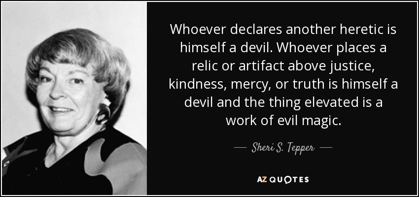 Whoever declares another heretic is himself a devil. Whoever places a relic or artifact above justice, kindness, mercy, or truth is himself a devil and the thing elevated is a work of evil magic. - Sheri S. Tepper