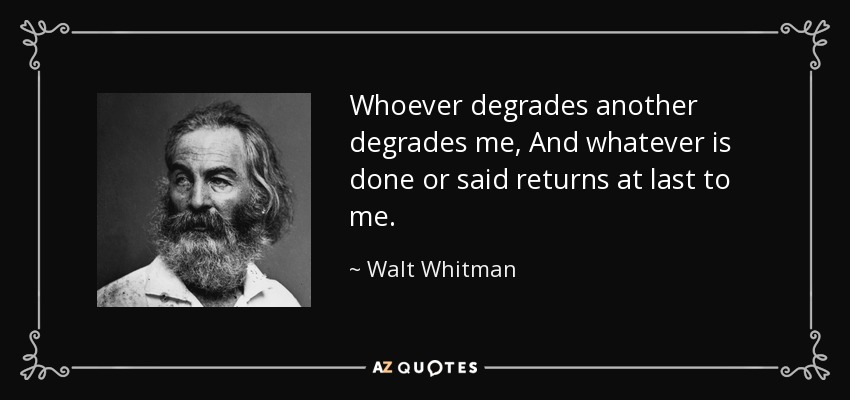 Whoever degrades another degrades me, And whatever is done or said returns at last to me. - Walt Whitman