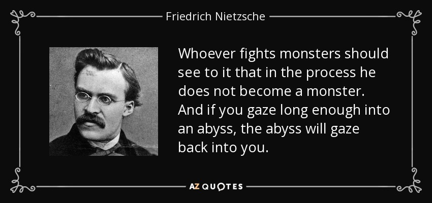 Whoever fights monsters should see to it that in the process he does not become a monster. And if you gaze long enough into an abyss, the abyss will gaze back into you. - Friedrich Nietzsche