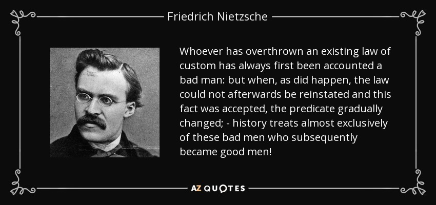 Whoever has overthrown an existing law of custom has always first been accounted a bad man: but when, as did happen, the law could not afterwards be reinstated and this fact was accepted, the predicate gradually changed; - history treats almost exclusively of these bad men who subsequently became good men! - Friedrich Nietzsche