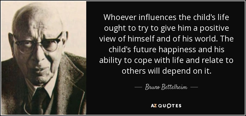 Whoever influences the child's life ought to try to give him a positive view of himself and of his world. The child's future happiness and his ability to cope with life and relate to others will depend on it. - Bruno Bettelheim