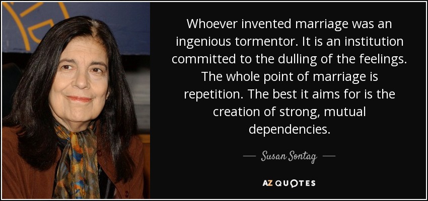 Whoever invented marriage was an ingenious tormentor. It is an institution committed to the dulling of the feelings. The whole point of marriage is repetition. The best it aims for is the creation of strong, mutual dependencies. - Susan Sontag