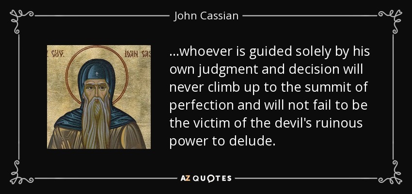 ...whoever is guided solely by his own judgment and decision will never climb up to the summit of perfection and will not fail to be the victim of the devil's ruinous power to delude. - John Cassian