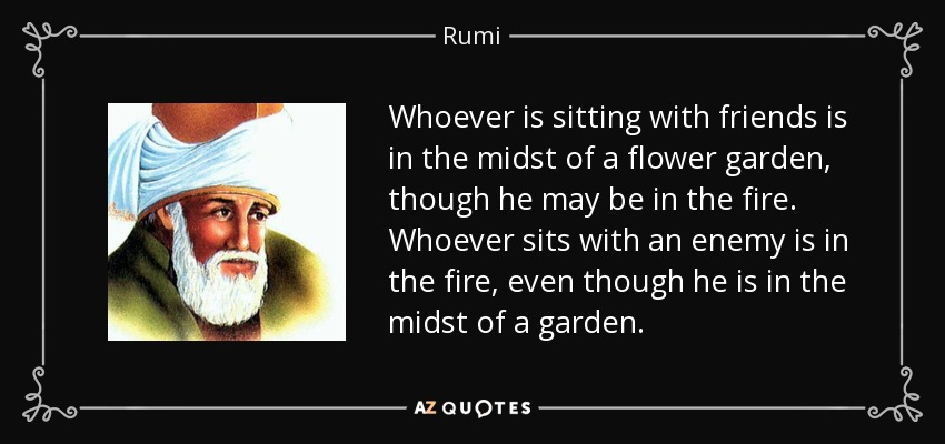 Whoever is sitting with friends is in the midst of a flower garden, though he may be in the fire. Whoever sits with an enemy is in the fire, even though he is in the midst of a garden. - Rumi