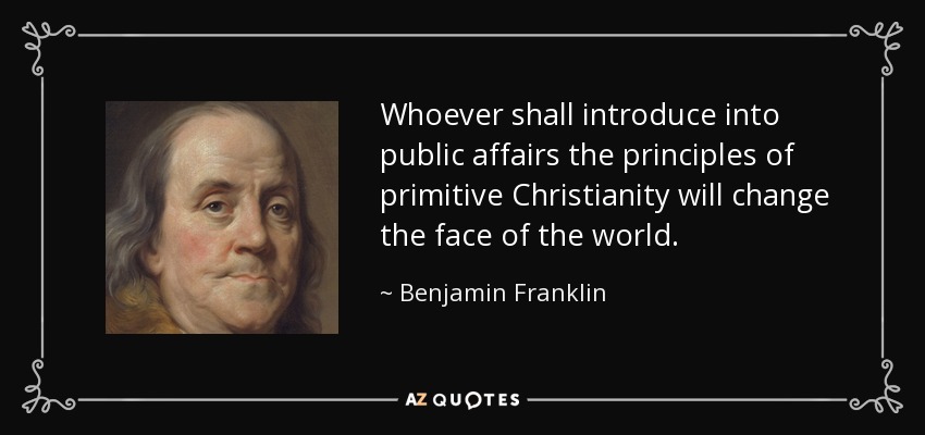 Whoever shall introduce into public affairs the principles of primitive Christianity will change the face of the world. - Benjamin Franklin
