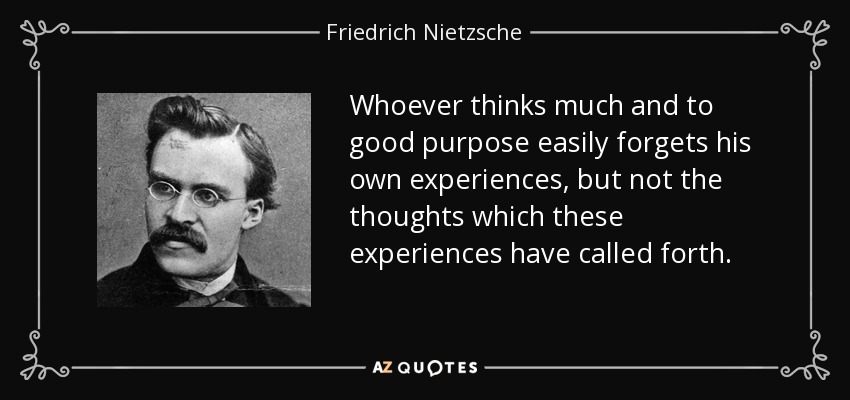 Whoever thinks much and to good purpose easily forgets his own experiences, but not the thoughts which these experiences have called forth. - Friedrich Nietzsche