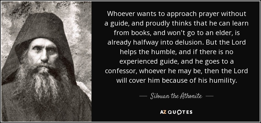 Whoever wants to approach prayer without a guide, and proudly thinks that he can learn from books, and won't go to an elder, is already halfway into delusion. But the Lord helps the humble, and if there is no experienced guide, and he goes to a confessor, whoever he may be, then the Lord will cover him because of his humility. - Silouan the Athonite