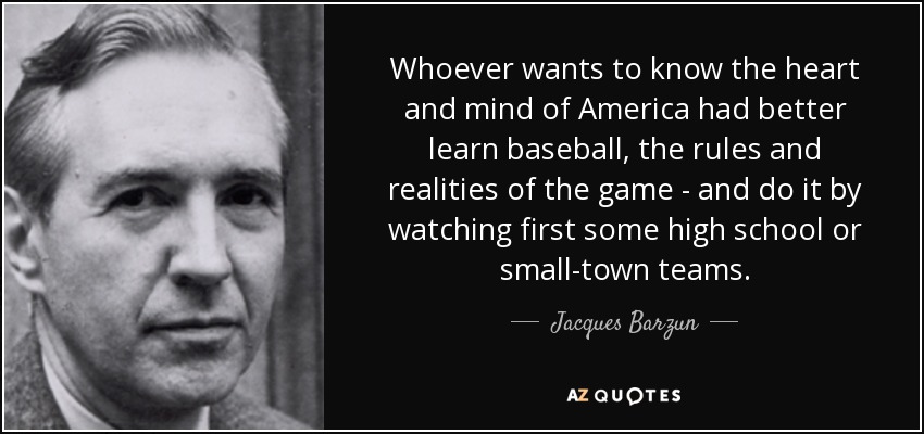 Whoever wants to know the heart and mind of America had better learn baseball, the rules and realities of the game - and do it by watching first some high school or small-town teams. - Jacques Barzun