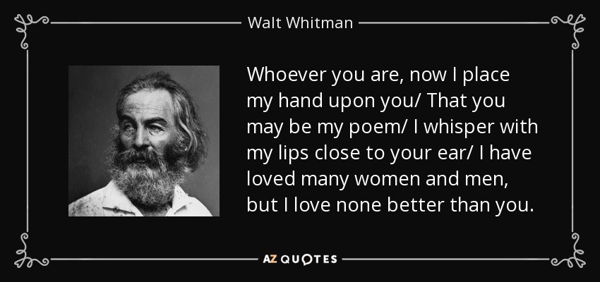 Whoever you are, now I place my hand upon you/ That you may be my poem/ I whisper with my lips close to your ear/ I have loved many women and men, but I love none better than you. - Walt Whitman