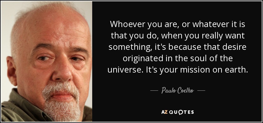 Whoever you are, or whatever it is that you do, when you really want something, it's because that desire originated in the soul of the universe. It's your mission on earth. - Paulo Coelho