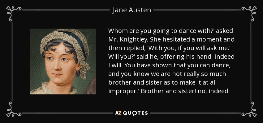 Whom are you going to dance with?' asked Mr. Knightley. She hesitated a moment and then replied, 'With you, if you will ask me.' Will you?' said he, offering his hand. Indeed I will. You have shown that you can dance, and you know we are not really so much brother and sister as to make it at all improper.' Brother and sister! no, indeed. - Jane Austen