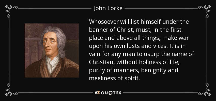 Whosoever will list himself under the banner of Christ, must, in the first place and above all things, make war upon his own lusts and vices. It is in vain for any man to usurp the name of Christian, without holiness of life, purity of manners, benignity and meekness of spirit. - John Locke