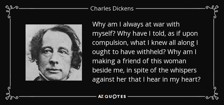 Why am I always at war with myself? Why have I told, as if upon compulsion, what I knew all along I ought to have withheld? Why am I making a friend of this woman beside me, in spite of the whispers against her that I hear in my heart? - Charles Dickens