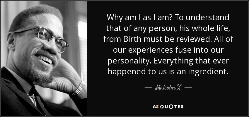 Why am I as I am? To understand that of any person, his whole life, from Birth must be reviewed. All of our experiences fuse into our personality. Everything that ever happened to us is an ingredient. - Malcolm X