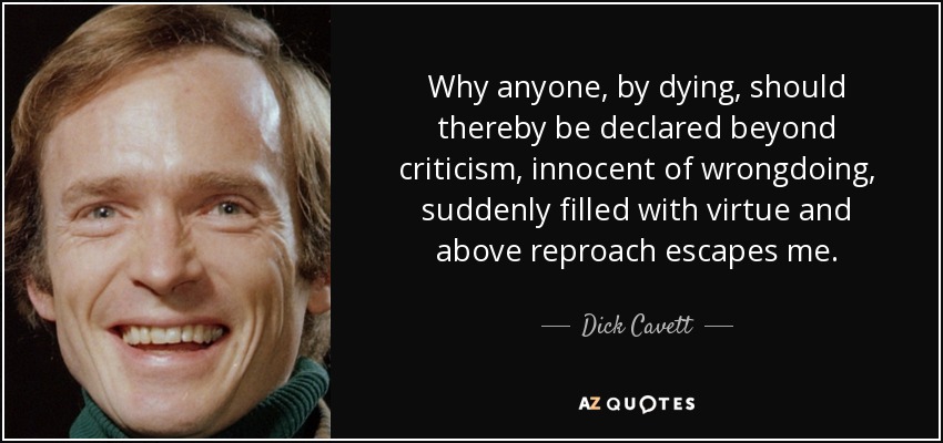 Why anyone, by dying, should thereby be declared beyond criticism, innocent of wrongdoing, suddenly filled with virtue and above reproach escapes me. - Dick Cavett