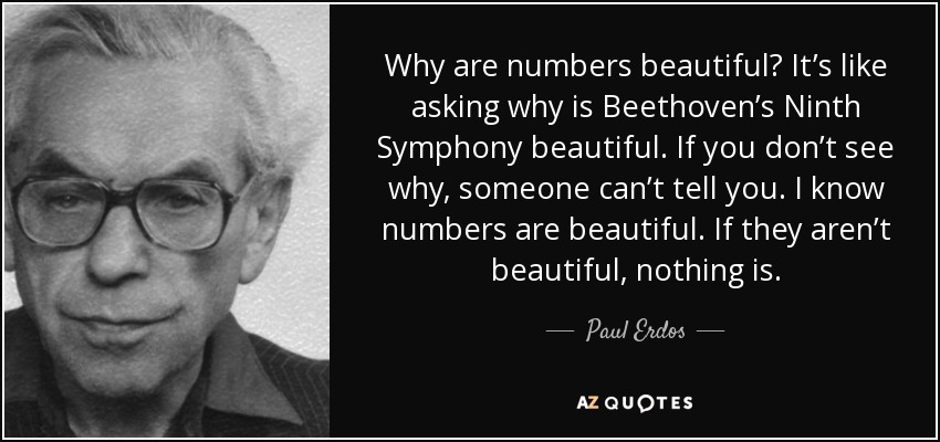 Why are numbers beautiful? It’s like asking why is Beethoven’s Ninth Symphony beautiful. If you don’t see why, someone can’t tell you. I know numbers are beautiful. If they aren’t beautiful, nothing is. - Paul Erdos