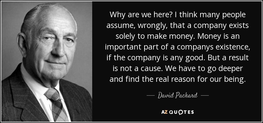 Why are we here? I think many people assume, wrongly, that a company exists solely to make money. Money is an important part of a companys existence, if the company is any good. But a result is not a cause. We have to go deeper and find the real reason for our being. - David Packard