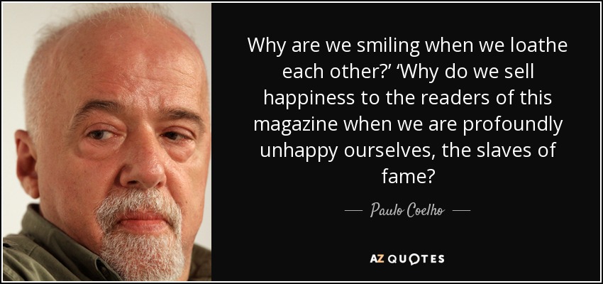 Why are we smiling when we loathe each other?’ ‘Why do we sell happiness to the readers of this magazine when we are profoundly unhappy ourselves, the slaves of fame? - Paulo Coelho