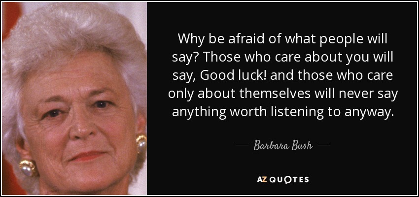 Why be afraid of what people will say? Those who care about you will say, Good luck! and those who care only about themselves will never say anything worth listening to anyway. - Barbara Bush