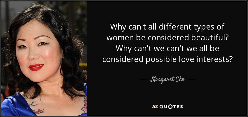 Why can't all different types of women be considered beautiful? Why can't we can't we all be considered possible love interests? - Margaret Cho