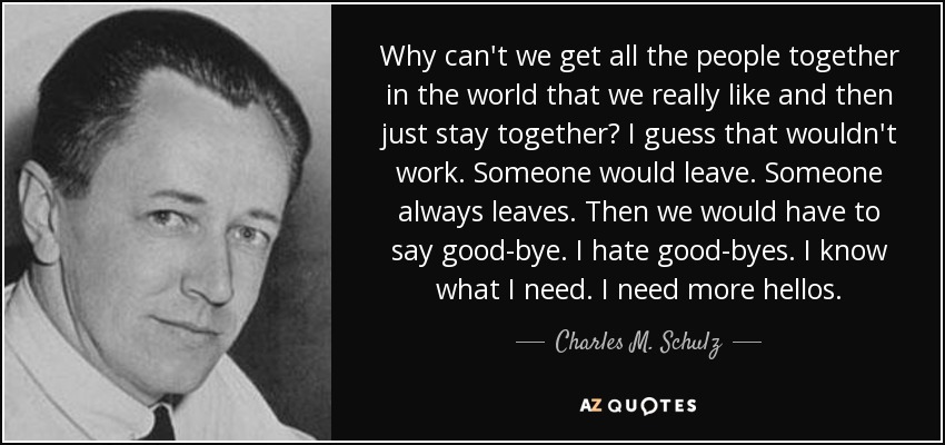 Why can't we get all the people together in the world that we really like and then just stay together? I guess that wouldn't work. Someone would leave. Someone always leaves. Then we would have to say good-bye. I hate good-byes. I know what I need. I need more hellos. - Charles M. Schulz