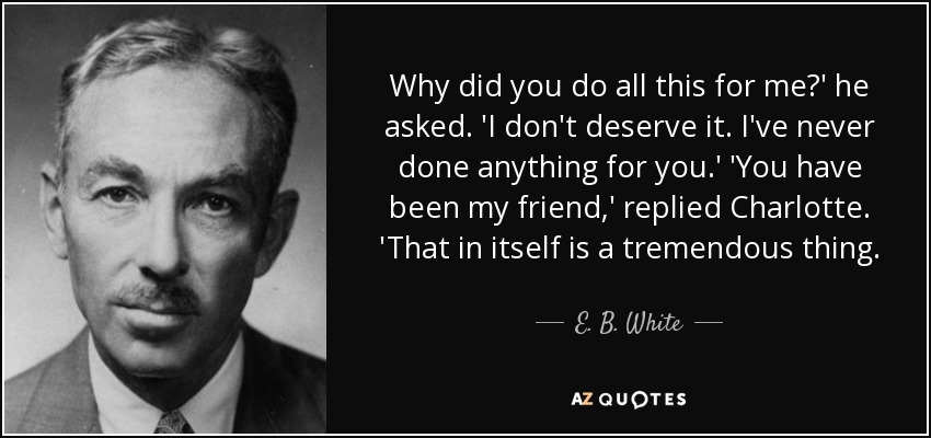 Why did you do all this for me?' he asked. 'I don't deserve it. I've never done anything for you.' 'You have been my friend,' replied Charlotte. 'That in itself is a tremendous thing. - E. B. White