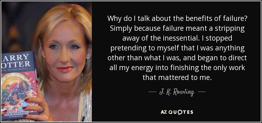 Why do I talk about the benefits of failure? Simply because failure meant a stripping away of the inessential. I stopped pretending to myself that I was anything other than what I was, and began to direct all my energy into finishing the only work that mattered to me. - J. K. Rowling