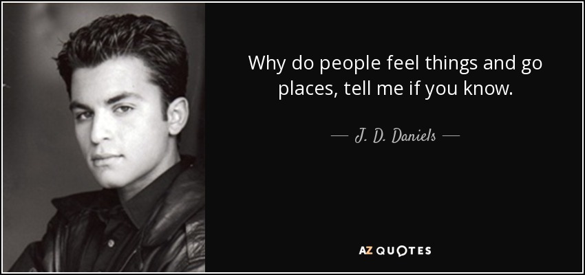 Why do people feel things and go places, tell me if you know. - J. D. Daniels