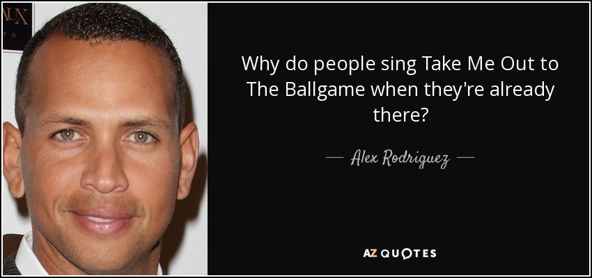 Why do people sing Take Me Out to The Ballgame when they're already there? - Alex Rodriguez