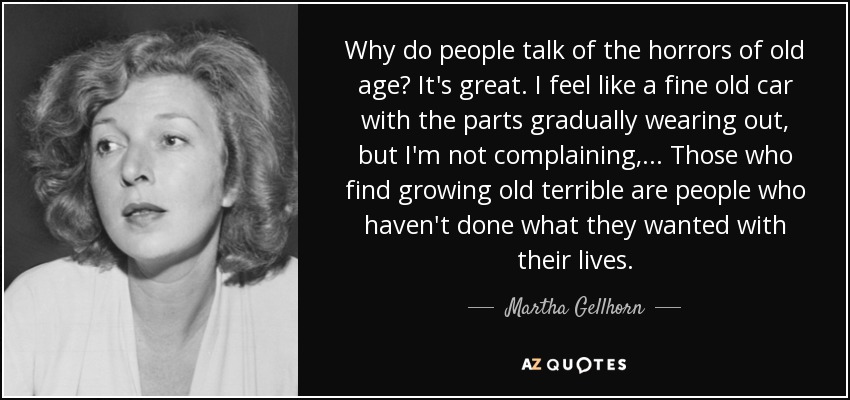 Why do people talk of the horrors of old age? It's great. I feel like a fine old car with the parts gradually wearing out, but I'm not complaining,... Those who find growing old terrible are people who haven't done what they wanted with their lives. - Martha Gellhorn