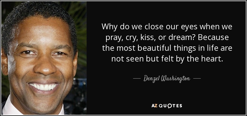 Why do we close our eyes when we pray, cry, kiss, or dream? Because the most beautiful things in life are not seen but felt by the heart. - Denzel Washington