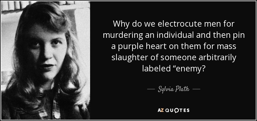 Why do we electrocute men for murdering an individual and then pin a purple heart on them for mass slaughter of someone arbitrarily labeled “enemy? - Sylvia Plath