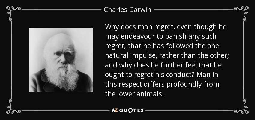 Why does man regret, even though he may endeavour to banish any such regret, that he has followed the one natural impulse, rather than the other; and why does he further feel that he ought to regret his conduct? Man in this respect differs profoundly from the lower animals. - Charles Darwin