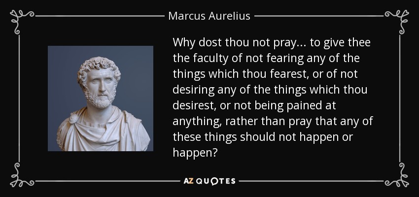 Why dost thou not pray... to give thee the faculty of not fearing any of the things which thou fearest, or of not desiring any of the things which thou desirest, or not being pained at anything, rather than pray that any of these things should not happen or happen? - Marcus Aurelius