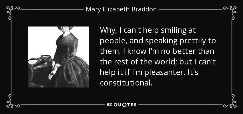 Why, I can't help smiling at people, and speaking prettily to them. I know I'm no better than the rest of the world; but I can't help it if I'm pleasanter. It's constitutional. - Mary Elizabeth Braddon