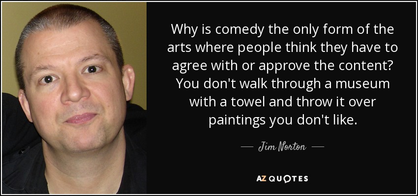 Why is comedy the only form of the arts where people think they have to agree with or approve the content? You don't walk through a museum with a towel and throw it over paintings you don't like. - Jim Norton