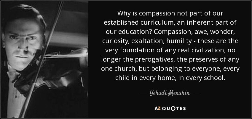 Why is compassion not part of our established curriculum, an inherent part of our education? Compassion, awe, wonder, curiosity, exaltation, humility - these are the very foundation of any real civilization, no longer the prerogatives, the preserves of any one church, but belonging to everyone, every child in every home, in every school. - Yehudi Menuhin