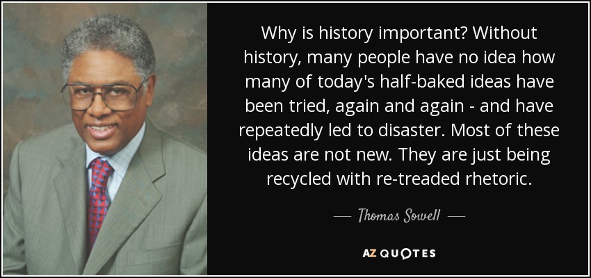 Why is history important? Without history, many people have no idea how many of today's half-baked ideas have been tried, again and again - and have repeatedly led to disaster. Most of these ideas are not new. They are just being recycled with re-treaded rhetoric. - Thomas Sowell
