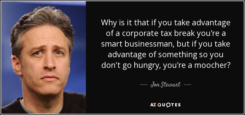 Why is it that if you take advantage of a corporate tax break you're a smart businessman, but if you take advantage of something so you don't go hungry, you're a moocher? - Jon Stewart