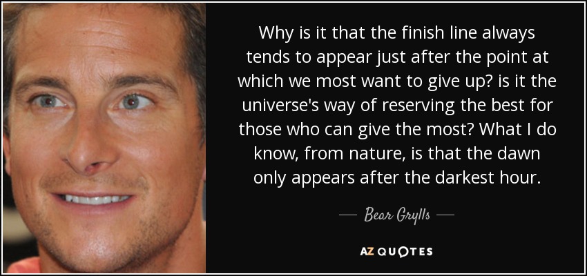 Why is it that the finish line always tends to appear just after the point at which we most want to give up? is it the universe's way of reserving the best for those who can give the most? What I do know, from nature, is that the dawn only appears after the darkest hour. - Bear Grylls