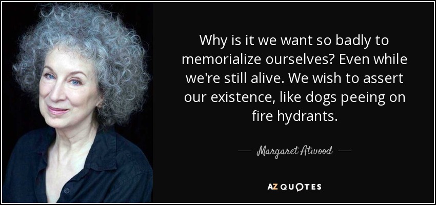Why is it we want so badly to memorialize ourselves? Even while we're still alive. We wish to assert our existence, like dogs peeing on fire hydrants. - Margaret Atwood
