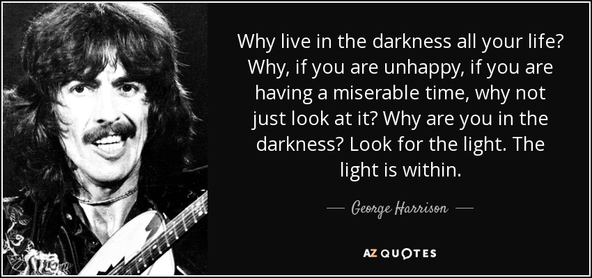Why live in the darkness all your life? Why, if you are unhappy, if you are having a miserable time, why not just look at it? Why are you in the darkness? Look for the light. The light is within. - George Harrison