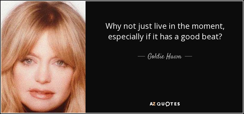 Why not just live in the moment, especially if it has a good beat? - Goldie Hawn