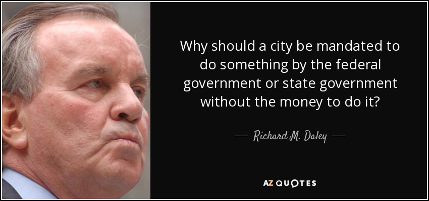Why should a city be mandated to do something by the federal government or state government without the money to do it? - Richard M. Daley