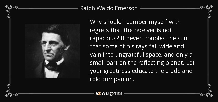 Why should I cumber myself with regrets that the receiver is not capacious? It never troubles the sun that some of his rays fall wide and vain into ungrateful space, and only a small part on the reflecting planet. Let your greatness educate the crude and cold companion. - Ralph Waldo Emerson