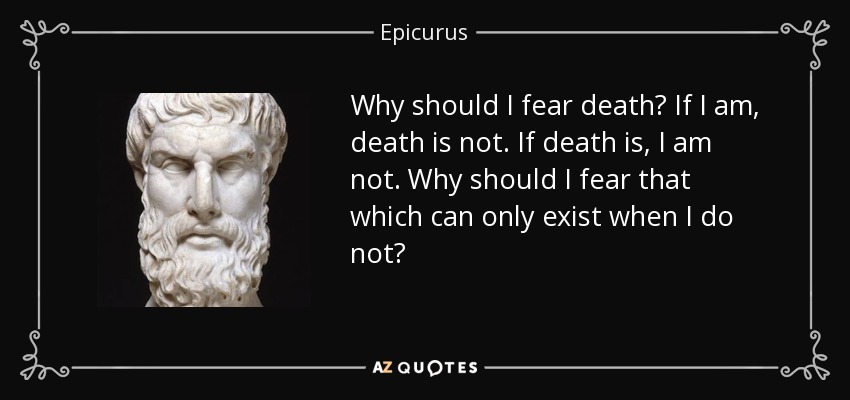 Why should I fear death? If I am, death is not. If death is, I am not. Why should I fear that which can only exist when I do not? - Epicurus