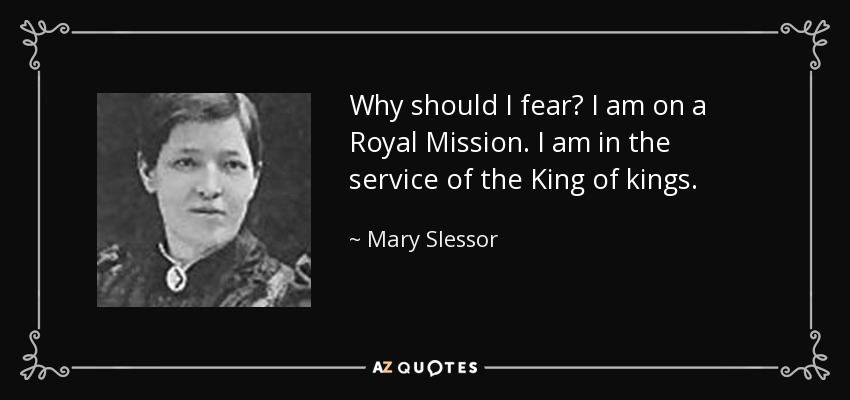 Why should I fear? I am on a Royal Mission. I am in the service of the King of kings. - Mary Slessor